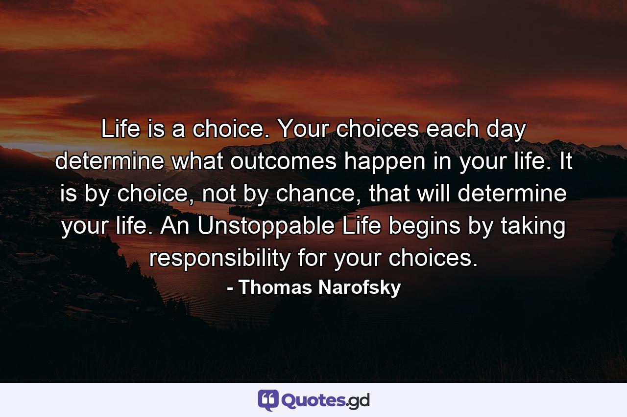 Life is a choice. Your choices each day determine what outcomes happen in your life. It is by choice, not by chance, that will determine your life. An Unstoppable Life begins by taking responsibility for your choices. - Quote by Thomas Narofsky