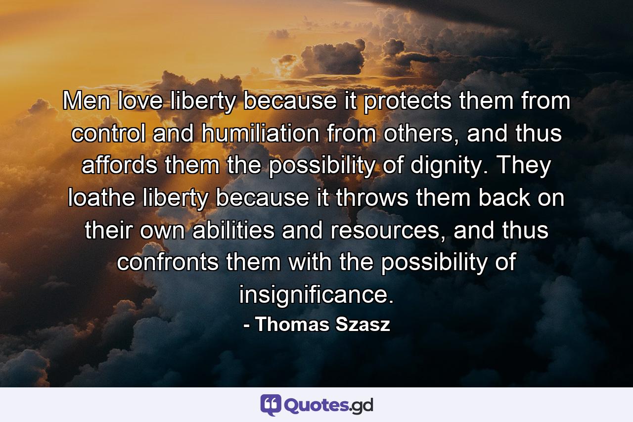 Men love liberty because it protects them from control and humiliation from others, and thus affords them the possibility of dignity. They loathe liberty because it throws them back on their own abilities and resources, and thus confronts them with the possibility of insignificance. - Quote by Thomas Szasz