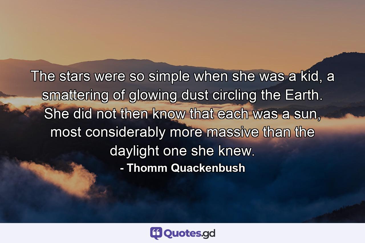 The stars were so simple when she was a kid, a smattering of glowing dust circling the Earth. She did not then know that each was a sun, most considerably more massive than the daylight one she knew. - Quote by Thomm Quackenbush