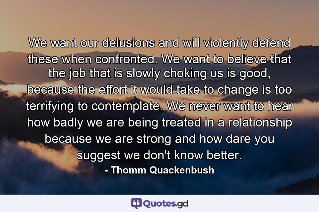 We want our delusions and will violently defend these when confronted. We want to believe that the job that is slowly choking us is good, because the effort it would take to change is too terrifying to contemplate. We never want to hear how badly we are being treated in a relationship because we are strong and how dare you suggest we don't know better. - Quote by Thomm Quackenbush