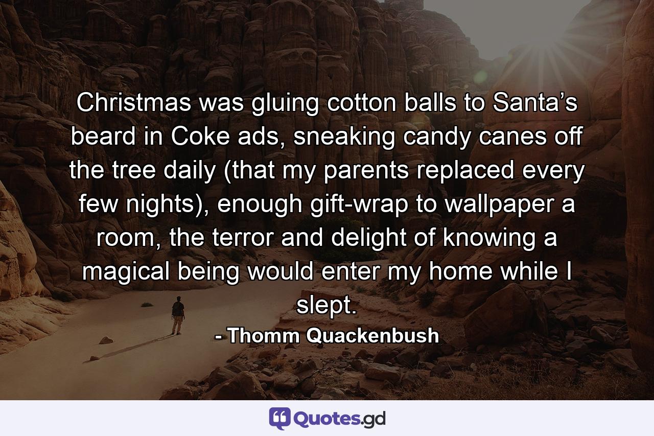 Christmas was gluing cotton balls to Santa’s beard in Coke ads, sneaking candy canes off the tree daily (that my parents replaced every few nights), enough gift-wrap to wallpaper a room, the terror and delight of knowing a magical being would enter my home while I slept. - Quote by Thomm Quackenbush