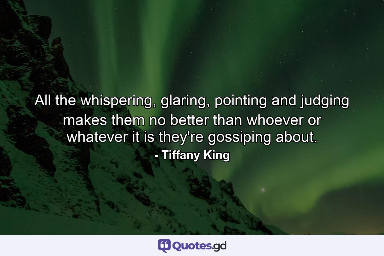 All the whispering, glaring, pointing and judging makes them no better than whoever or whatever it is they're gossiping about. - Quote by Tiffany King