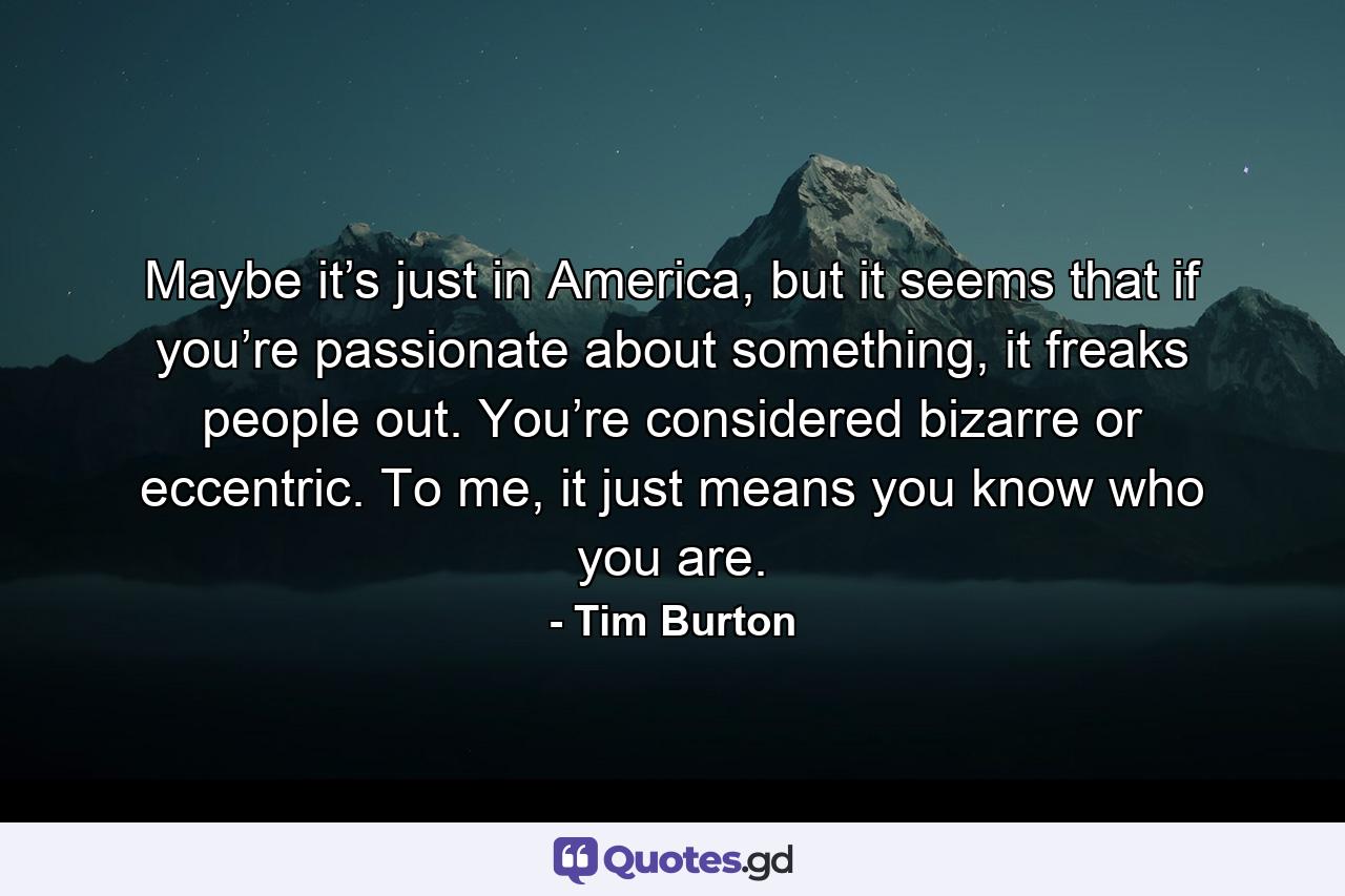 Maybe it’s just in America, but it seems that if you’re passionate about something, it freaks people out. You’re considered bizarre or eccentric. To me, it just means you know who you are. - Quote by Tim Burton