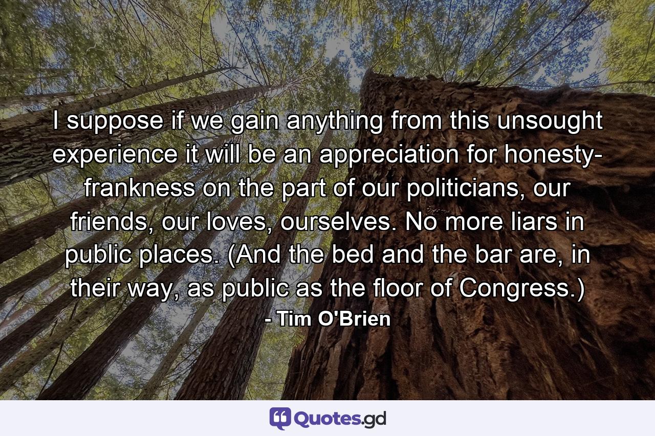 I suppose if we gain anything from this unsought experience it will be an appreciation for honesty- frankness on the part of our politicians, our friends, our loves, ourselves. No more liars in public places. (And the bed and the bar are, in their way, as public as the floor of Congress.) - Quote by Tim O'Brien