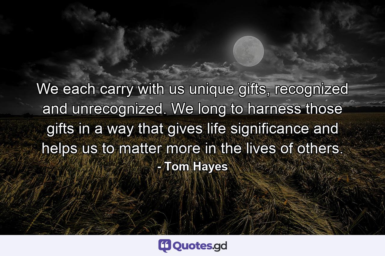 We each carry with us unique gifts, recognized and unrecognized. We long to harness those gifts in a way that gives life significance and helps us to matter more in the lives of others. - Quote by Tom Hayes