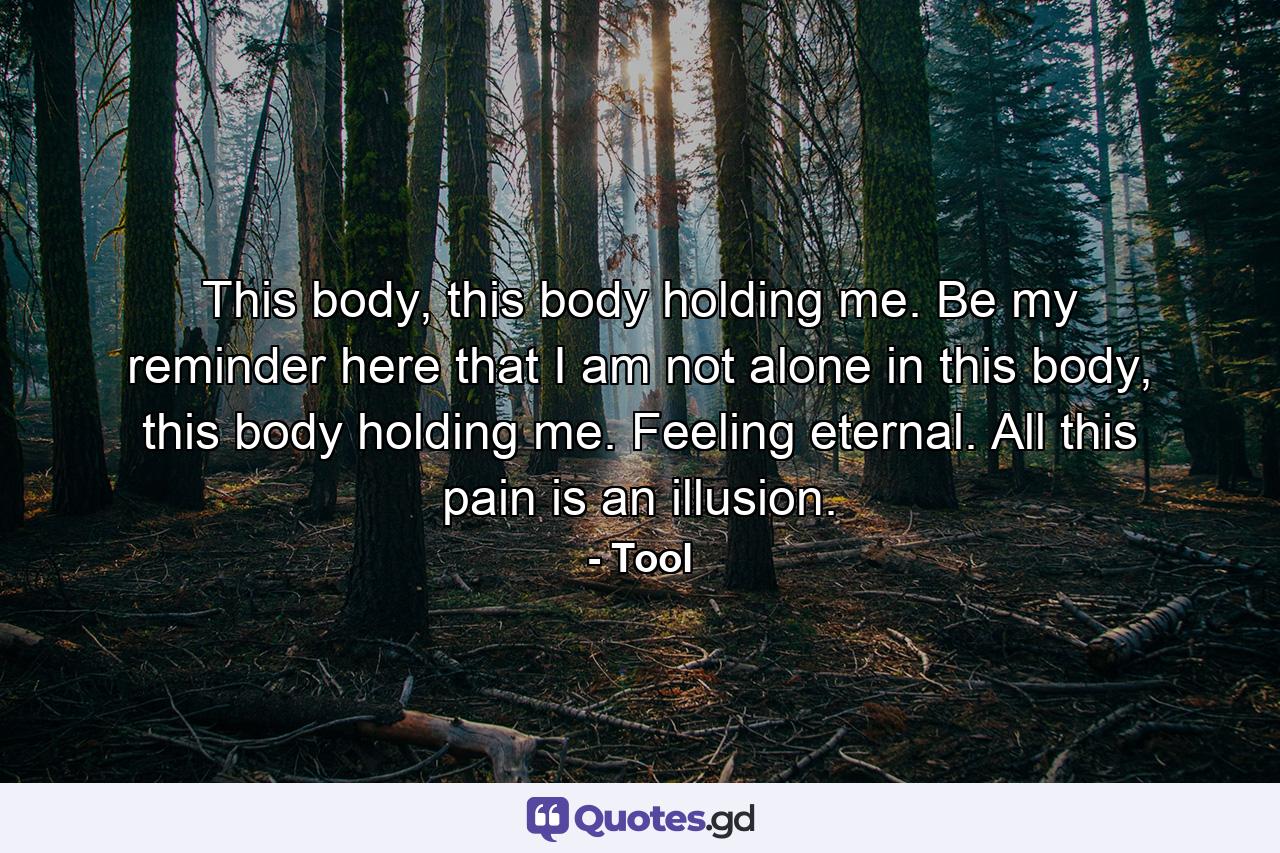 This body, this body holding me. Be my reminder here that I am not alone in this body, this body holding me. Feeling eternal. All this pain is an illusion. - Quote by Tool