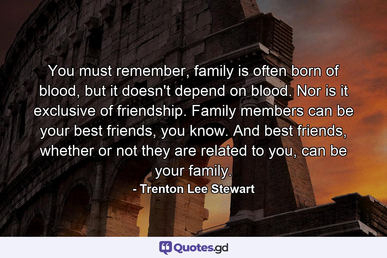 You must remember, family is often born of blood, but it doesn't depend on blood. Nor is it exclusive of friendship. Family members can be your best friends, you know. And best friends, whether or not they are related to you, can be your family. - Quote by Trenton Lee Stewart