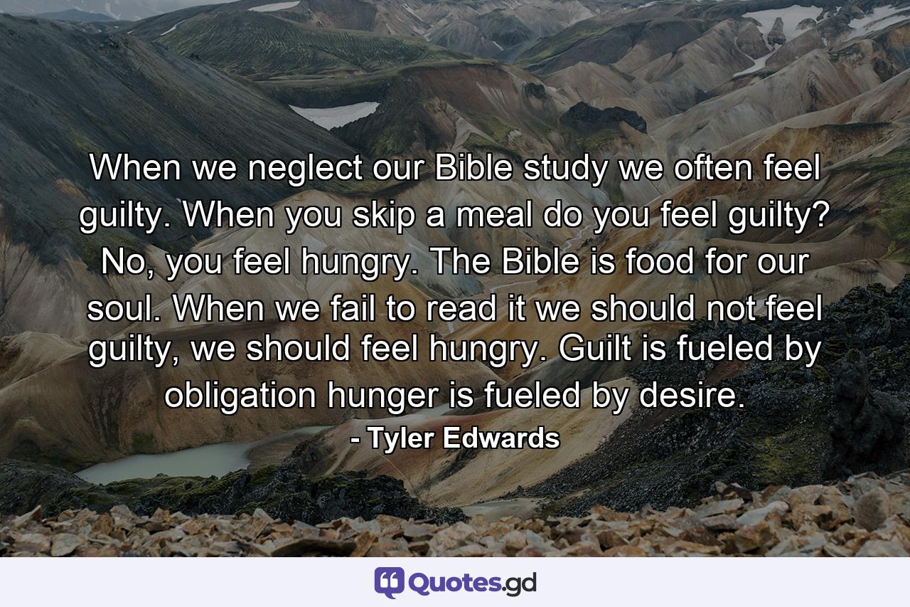 When we neglect our Bible study we often feel guilty. When you skip a meal do you feel guilty? No, you feel hungry. The Bible is food for our soul. When we fail to read it we should not feel guilty, we should feel hungry. Guilt is fueled by obligation hunger is fueled by desire. - Quote by Tyler Edwards