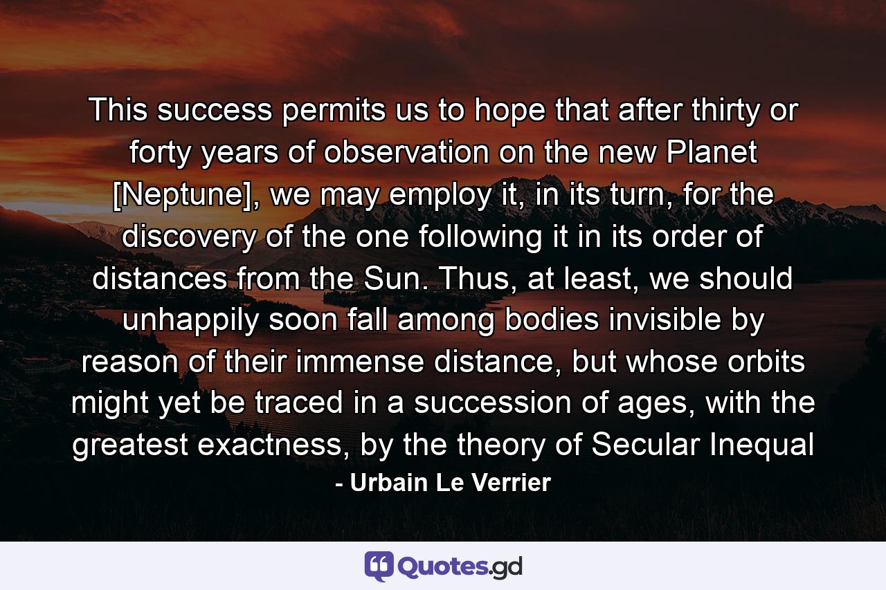 This success permits us to hope that after thirty or forty years of observation on the new Planet [Neptune], we may employ it, in its turn, for the discovery of the one following it in its order of distances from the Sun. Thus, at least, we should unhappily soon fall among bodies invisible by reason of their immense distance, but whose orbits might yet be traced in a succession of ages, with the greatest exactness, by the theory of Secular Inequal - Quote by Urbain Le Verrier