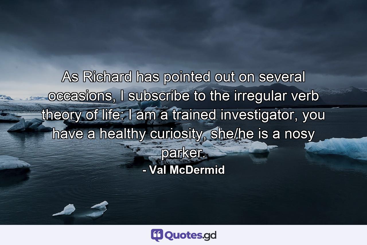 As Richard has pointed out on several occasions, I subscribe to the irregular verb theory of life: I am a trained investigator, you have a healthy curiosity, she/he is a nosy parker. - Quote by Val McDermid