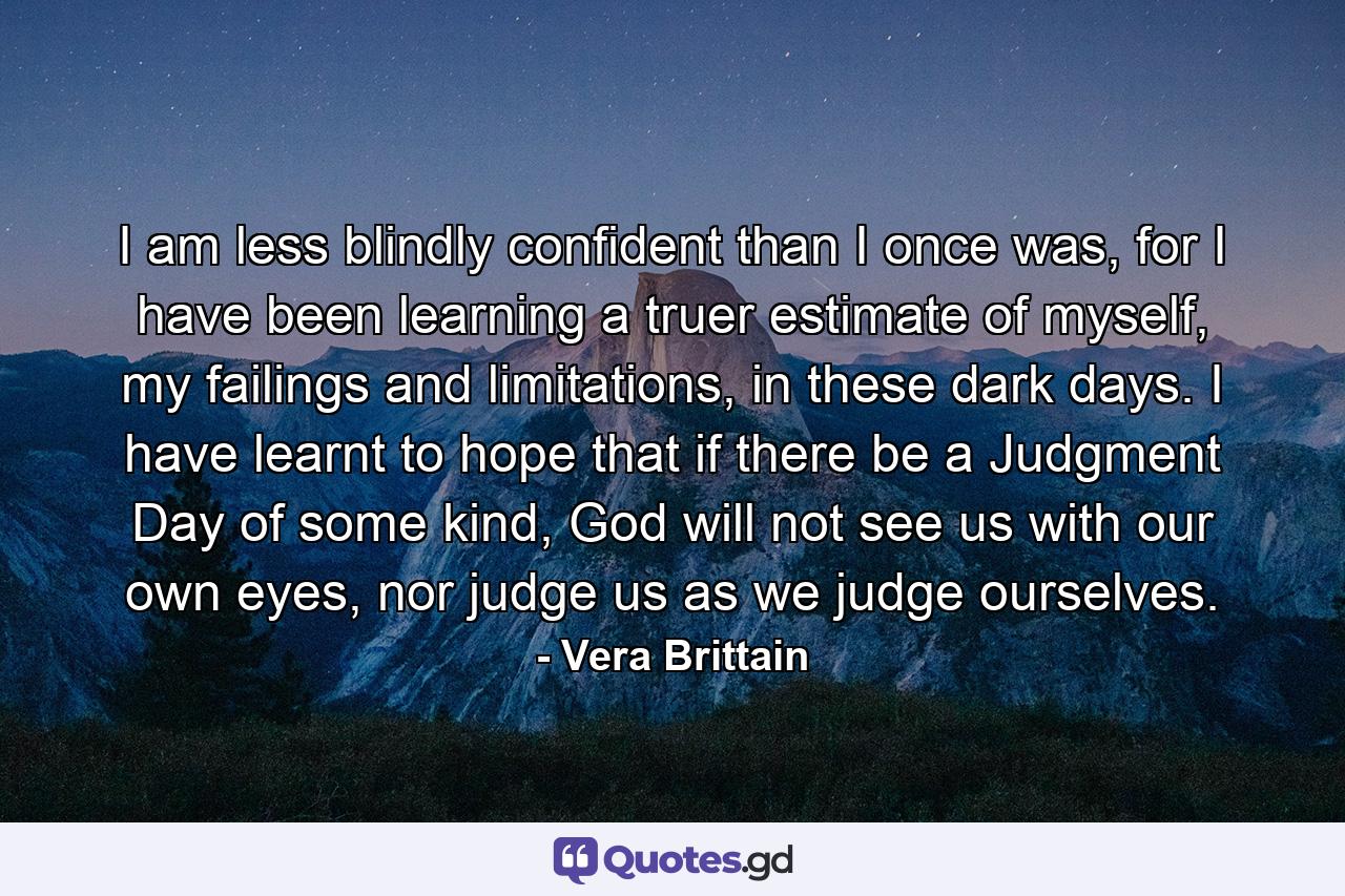 I am less blindly confident than I once was, for I have been learning a truer estimate of myself, my failings and limitations, in these dark days. I have learnt to hope that if there be a Judgment Day of some kind, God will not see us with our own eyes, nor judge us as we judge ourselves. - Quote by Vera Brittain