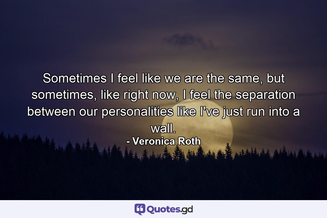 Sometimes I feel like we are the same, but sometimes, like right now, I feel the separation between our personalities like I've just run into a wall. - Quote by Veronica Roth