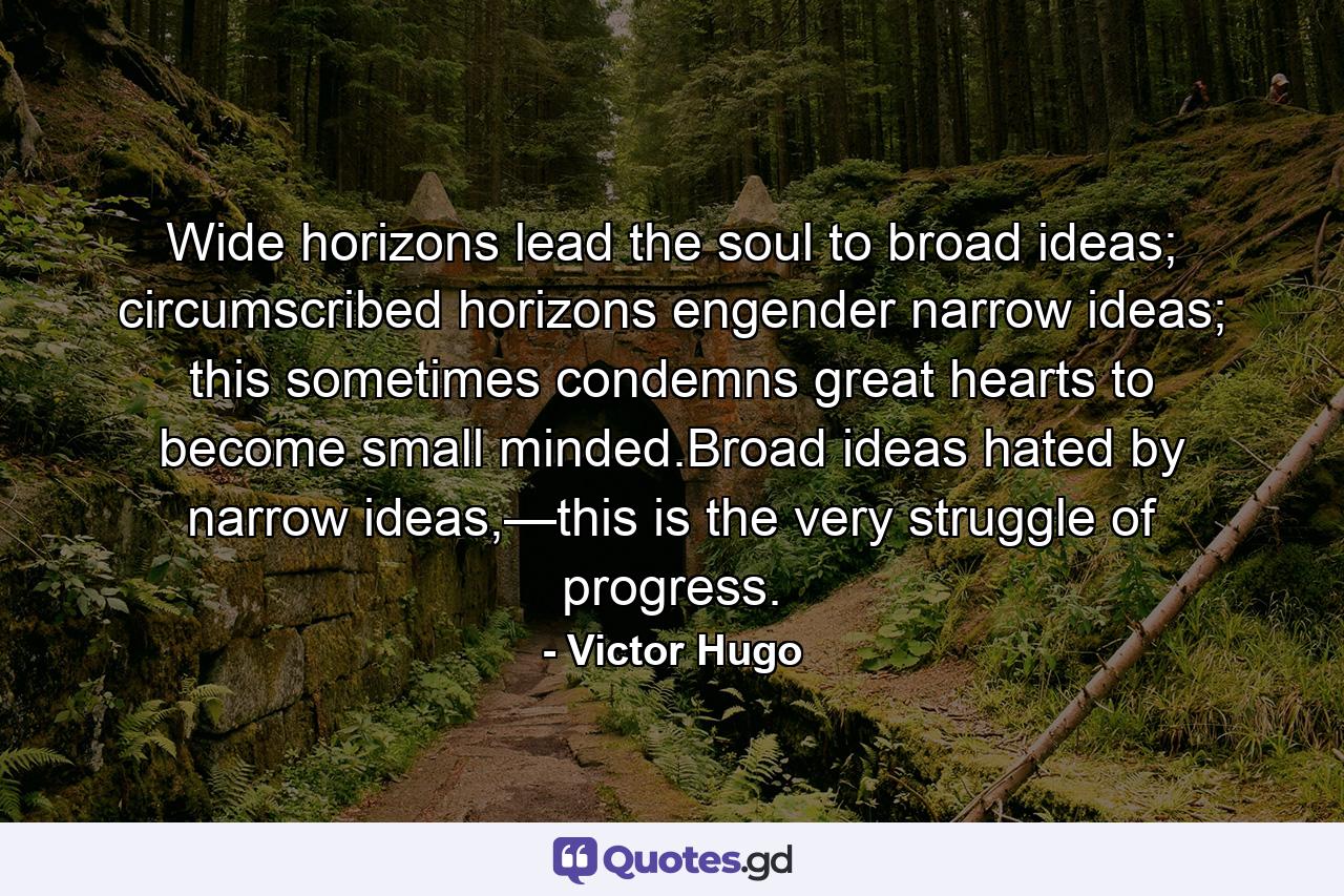 Wide horizons lead the soul to broad ideas; circumscribed horizons engender narrow ideas; this sometimes condemns great hearts to become small minded.Broad ideas hated by narrow ideas,—this is the very struggle of progress. - Quote by Victor Hugo