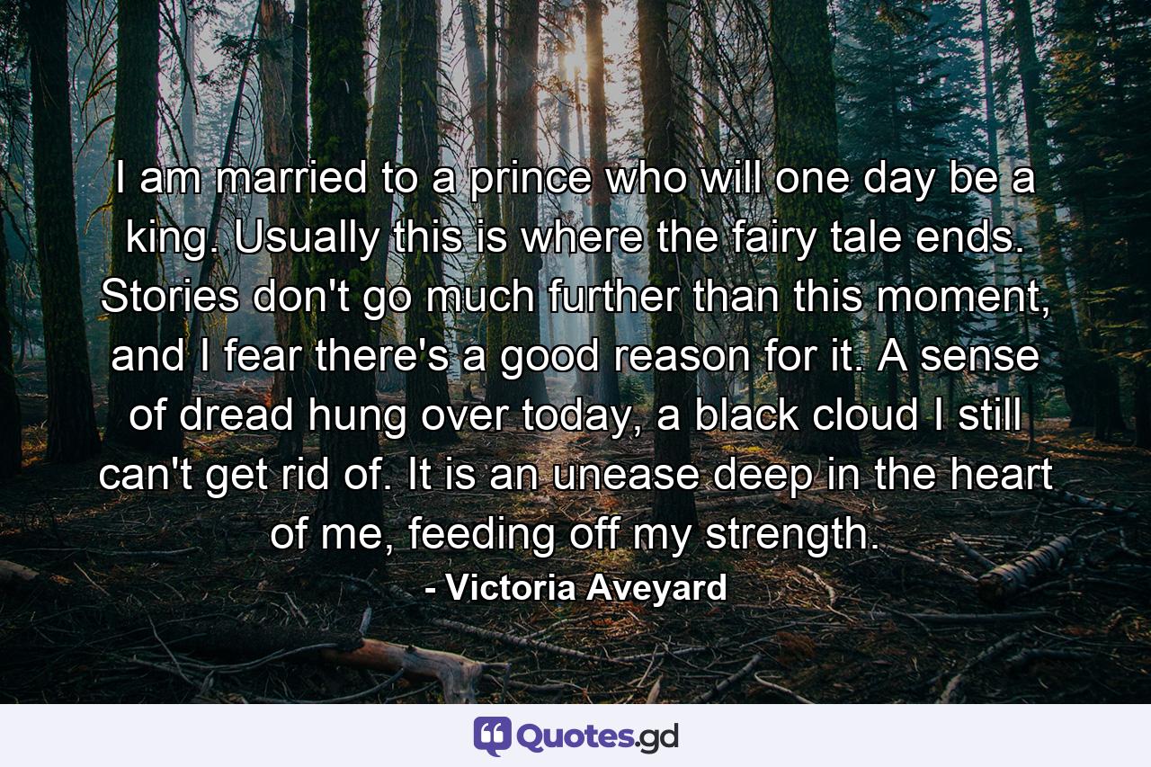 I am married to a prince who will one day be a king. Usually this is where the fairy tale ends. Stories don't go much further than this moment, and I fear there's a good reason for it. A sense of dread hung over today, a black cloud I still can't get rid of. It is an unease deep in the heart of me, feeding off my strength. - Quote by Victoria Aveyard