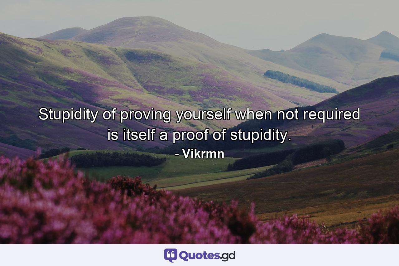 Stupidity of proving yourself when not required is itself a proof of stupidity. - Quote by Vikrmn