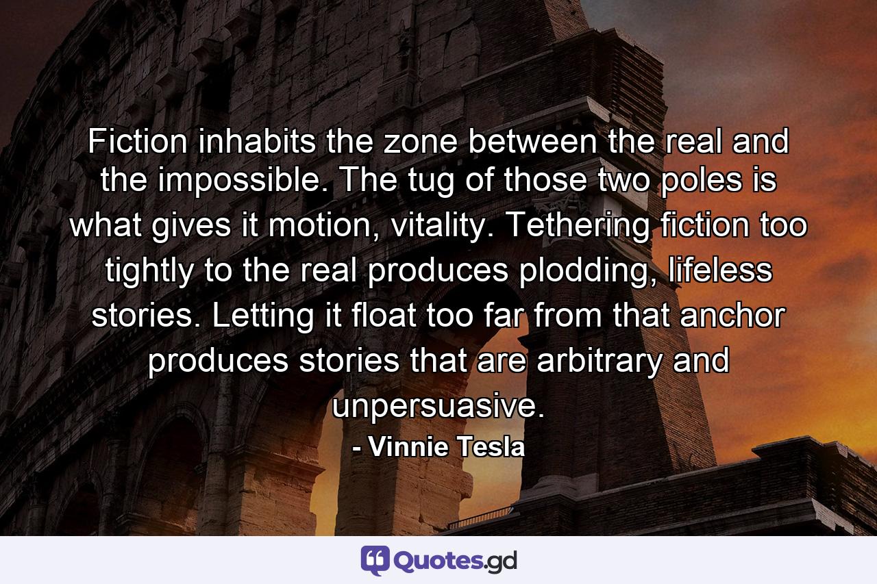 Fiction inhabits the zone between the real and the impossible. The tug of those two poles is what gives it motion, vitality. Tethering fiction too tightly to the real produces plodding, lifeless stories. Letting it float too far from that anchor produces stories that are arbitrary and unpersuasive. - Quote by Vinnie Tesla