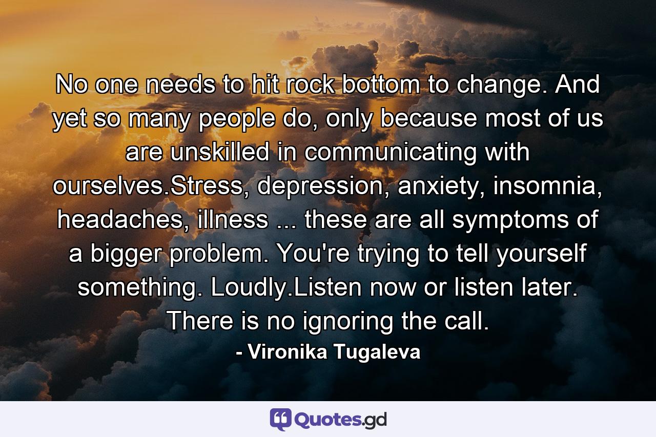 No one needs to hit rock bottom to change. And yet so many people do, only because most of us are unskilled in communicating with ourselves.Stress, depression, anxiety, insomnia, headaches, illness ... these are all symptoms of a bigger problem. You're trying to tell yourself something. Loudly.Listen now or listen later. There is no ignoring the call. - Quote by Vironika Tugaleva