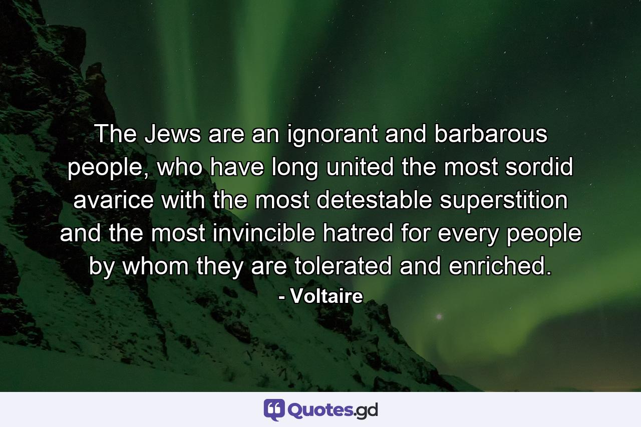 The Jews are an ignorant and barbarous people, who have long united the most sordid avarice with the most detestable superstition and the most invincible hatred for every people by whom they are tolerated and enriched. - Quote by Voltaire