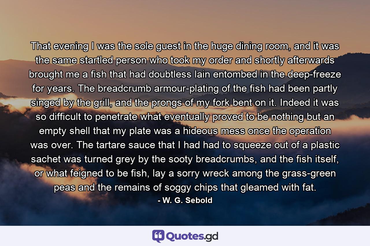 That evening I was the sole guest in the huge dining room, and it was the same startled person who took my order and shortly afterwards brought me a fish that had doubtless lain entombed in the deep-freeze for years. The breadcrumb armour-plating of the fish had been partly singed by the grill, and the prongs of my fork bent on it. Indeed it was so difficult to penetrate what eventually proved to be nothing but an empty shell that my plate was a hideous mess once the operation was over. The tartare sauce that I had had to squeeze out of a plastic sachet was turned grey by the sooty breadcrumbs, and the fish itself, or what feigned to be fish, lay a sorry wreck among the grass-green peas and the remains of soggy chips that gleamed with fat. - Quote by W. G. Sebold