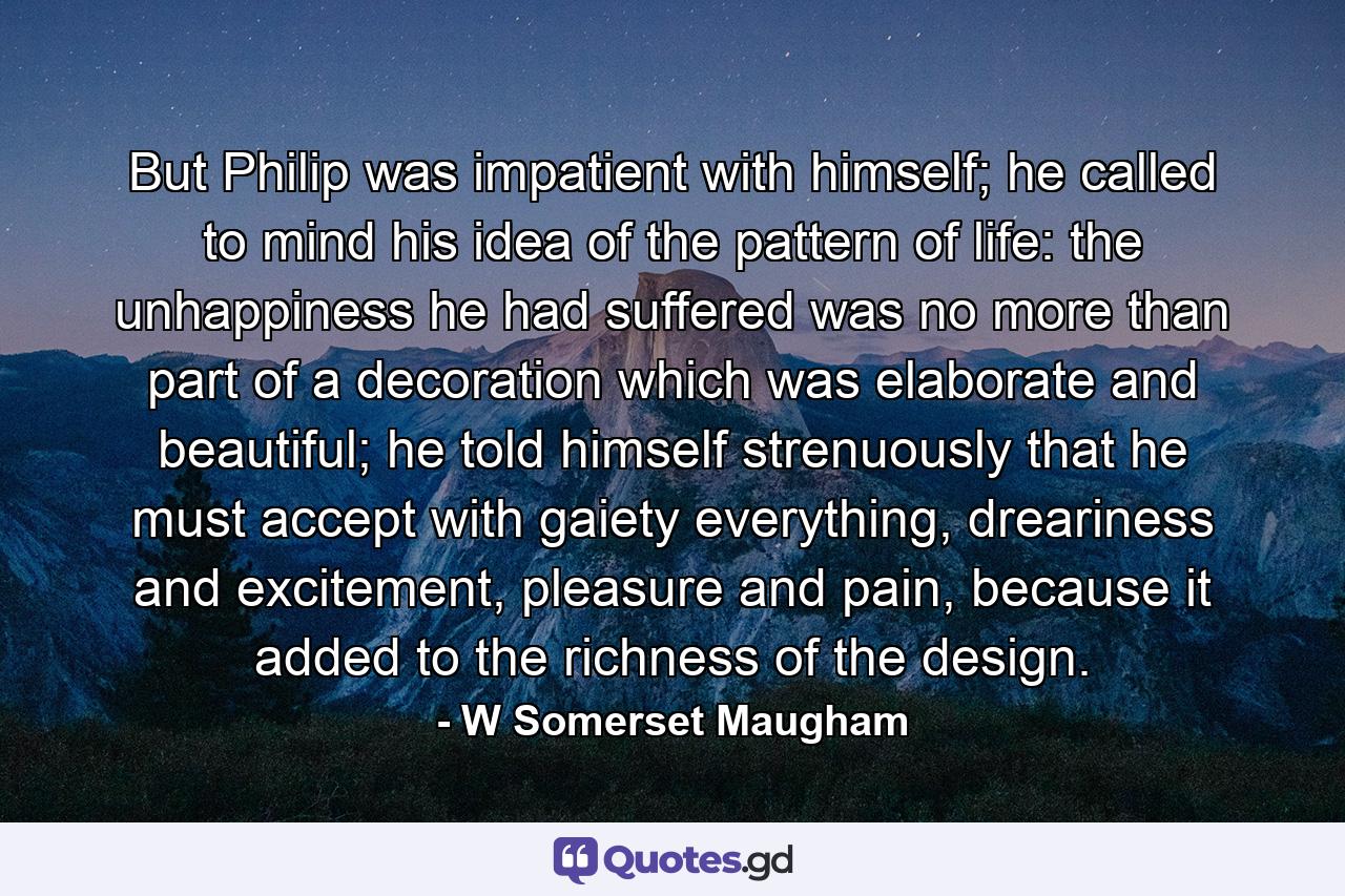 But Philip was impatient with himself; he called to mind his idea of the pattern of life: the unhappiness he had suffered was no more than part of a decoration which was elaborate and beautiful; he told himself strenuously that he must accept with gaiety everything, dreariness and excitement, pleasure and pain, because it added to the richness of the design. - Quote by W Somerset Maugham