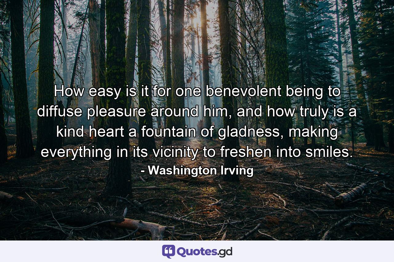 How easy is it for one benevolent being to diffuse pleasure around him, and how truly is a kind heart a fountain of gladness, making everything in its vicinity to freshen into smiles. - Quote by Washington Irving