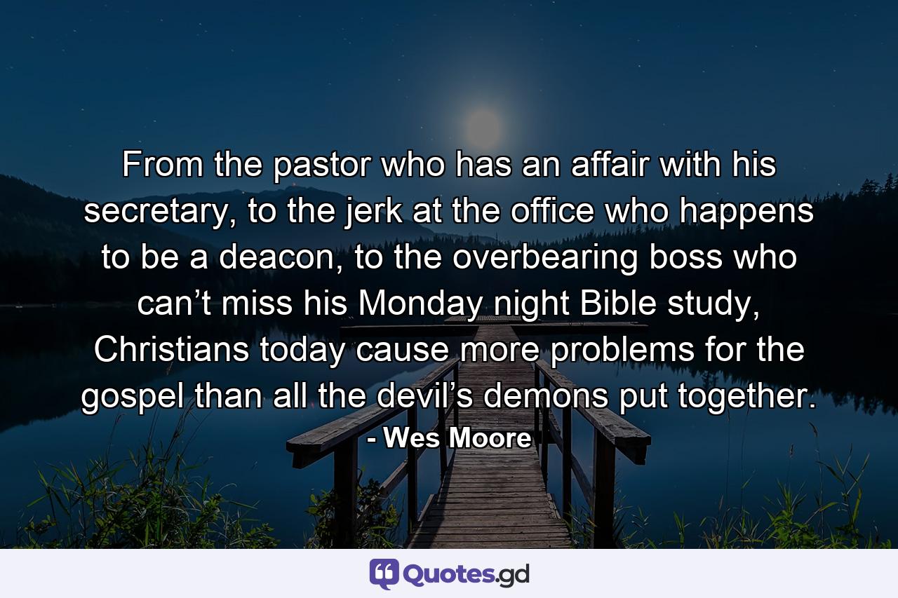 From the pastor who has an affair with his secretary, to the jerk at the office who happens to be a deacon, to the overbearing boss who can’t miss his Monday night Bible study, Christians today cause more problems for the gospel than all the devil’s demons put together. - Quote by Wes Moore