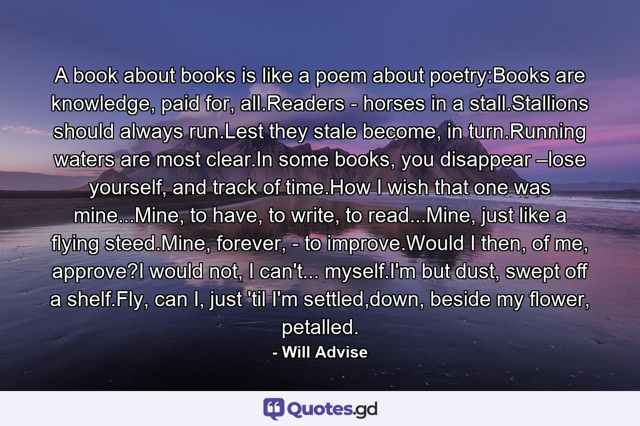 A book about books is like a poem about poetry:Books are knowledge, paid for, all.Readers - horses in a stall.Stallions should always run.Lest they stale become, in turn.Running waters are most clear.In some books, you disappear –lose yourself, and track of time.How I wish that one was mine...Mine, to have, to write, to read...Mine, just like a flying steed.Mine, forever, - to improve.Would I then, of me, approve?I would not, I can't... myself.I'm but dust, swept off a shelf.Fly, can I, just 'til I'm settled,down, beside my flower, petalled. - Quote by Will Advise