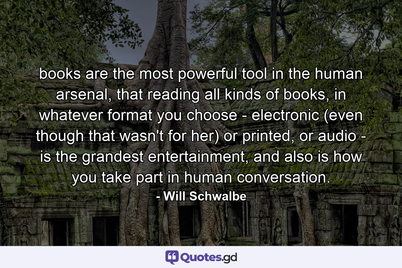 books are the most powerful tool in the human arsenal, that reading all kinds of books, in whatever format you choose - electronic (even though that wasn't for her) or printed, or audio - is the grandest entertainment, and also is how you take part in human conversation. - Quote by Will Schwalbe