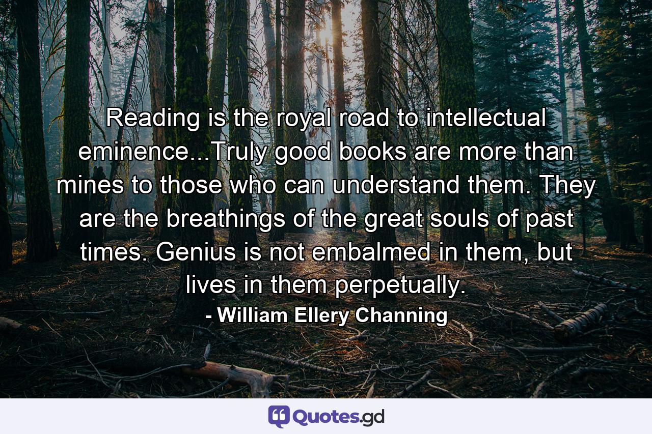 Reading is the royal road to intellectual eminence...Truly good books are more than mines to those who can understand them. They are the breathings of the great souls of past times. Genius is not embalmed in them, but lives in them perpetually. - Quote by William Ellery Channing