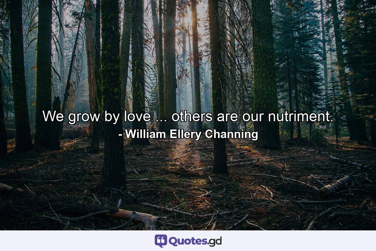 We grow by love ... others are our nutriment. - Quote by William Ellery Channing