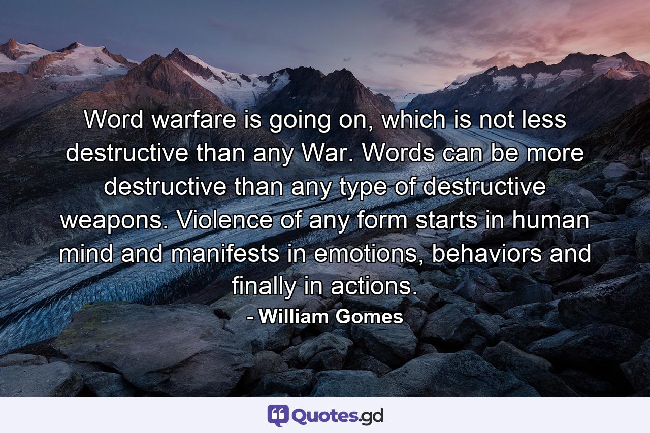 Word warfare is going on, which is not less destructive than any War. Words can be more destructive than any type of destructive weapons. Violence of any form starts in human mind and manifests in emotions, behaviors and finally in actions. - Quote by William Gomes