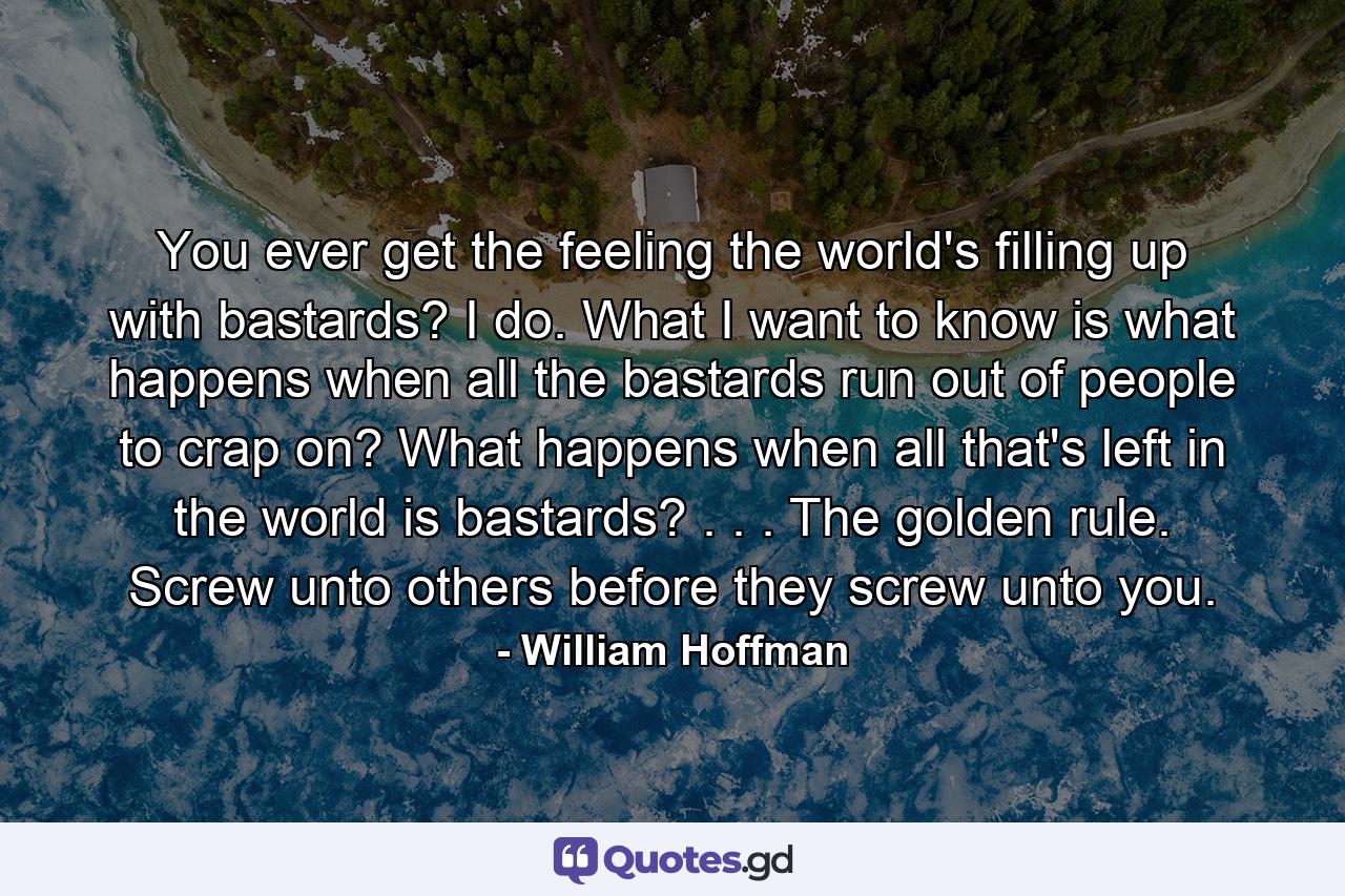 You ever get the feeling the world's filling up with bastards? I do. What I want to know is what happens when all the bastards run out of people to crap on? What happens when all that's left in the world is bastards? . . . The golden rule. Screw unto others before they screw unto you. - Quote by William Hoffman