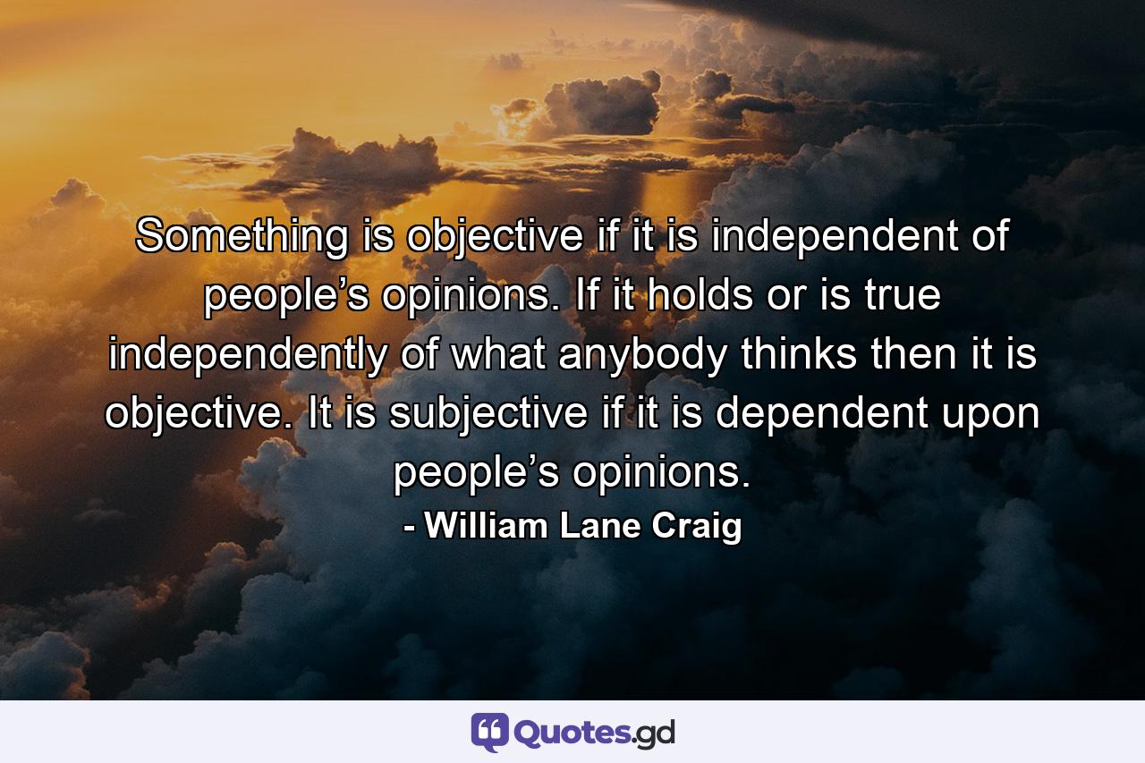 Something is objective if it is independent of people’s opinions. If it holds or is true independently of what anybody thinks then it is objective. It is subjective if it is dependent upon people’s opinions. - Quote by William Lane Craig