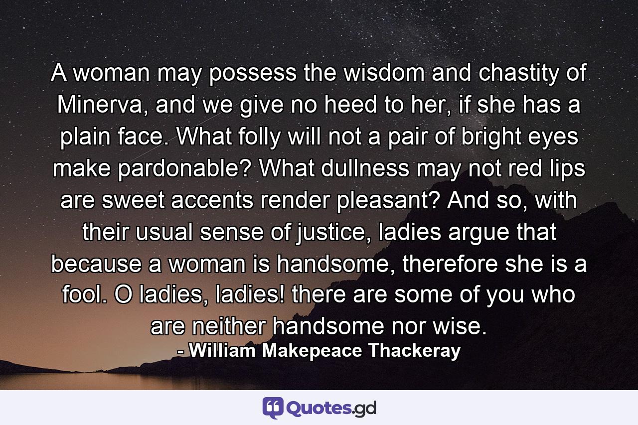 A woman may possess the wisdom and chastity of Minerva, and we give no heed to her, if she has a plain face. What folly will not a pair of bright eyes make pardonable? What dullness may not red lips are sweet accents render pleasant? And so, with their usual sense of justice, ladies argue that because a woman is handsome, therefore she is a fool. O ladies, ladies! there are some of you who are neither handsome nor wise. - Quote by William Makepeace Thackeray