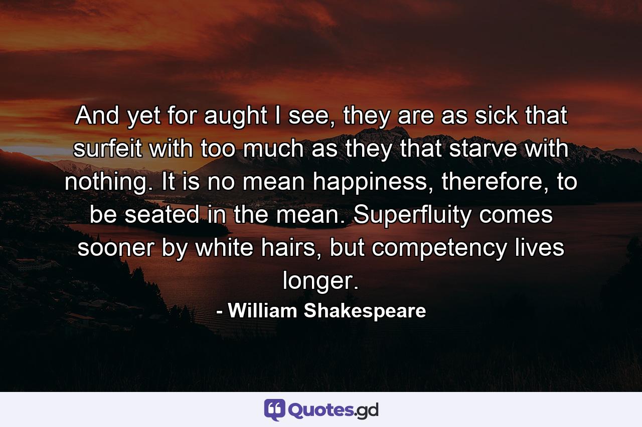 And yet for aught I see, they are as sick that surfeit with too much as they that starve with nothing. It is no mean happiness, therefore, to be seated in the mean. Superfluity comes sooner by white hairs, but competency lives longer. - Quote by William Shakespeare