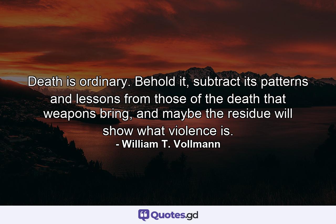 Death is ordinary. Behold it, subtract its patterns and lessons from those of the death that weapons bring, and maybe the residue will show what violence is. - Quote by William T. Vollmann