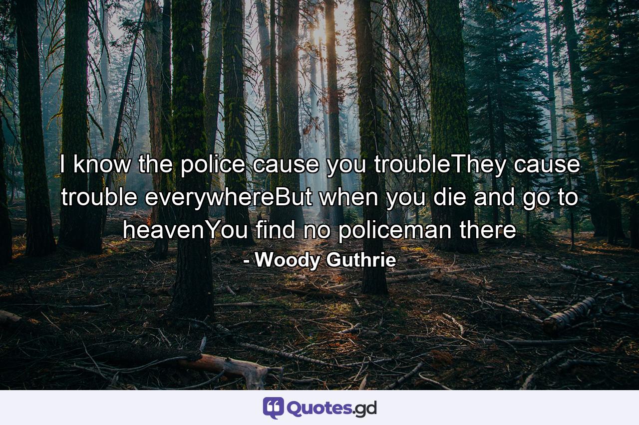 I know the police cause you troubleThey cause trouble everywhereBut when you die and go to heavenYou find no policeman there - Quote by Woody Guthrie