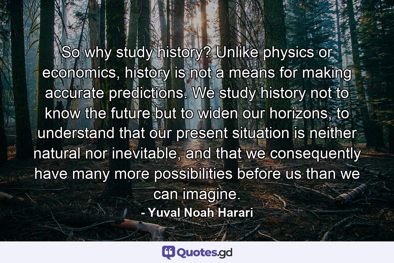 So why study history? Unlike physics or economics, history is not a means for making accurate predictions. We study history not to know the future but to widen our horizons, to understand that our present situation is neither natural nor inevitable, and that we consequently have many more possibilities before us than we can imagine. - Quote by Yuval Noah Harari