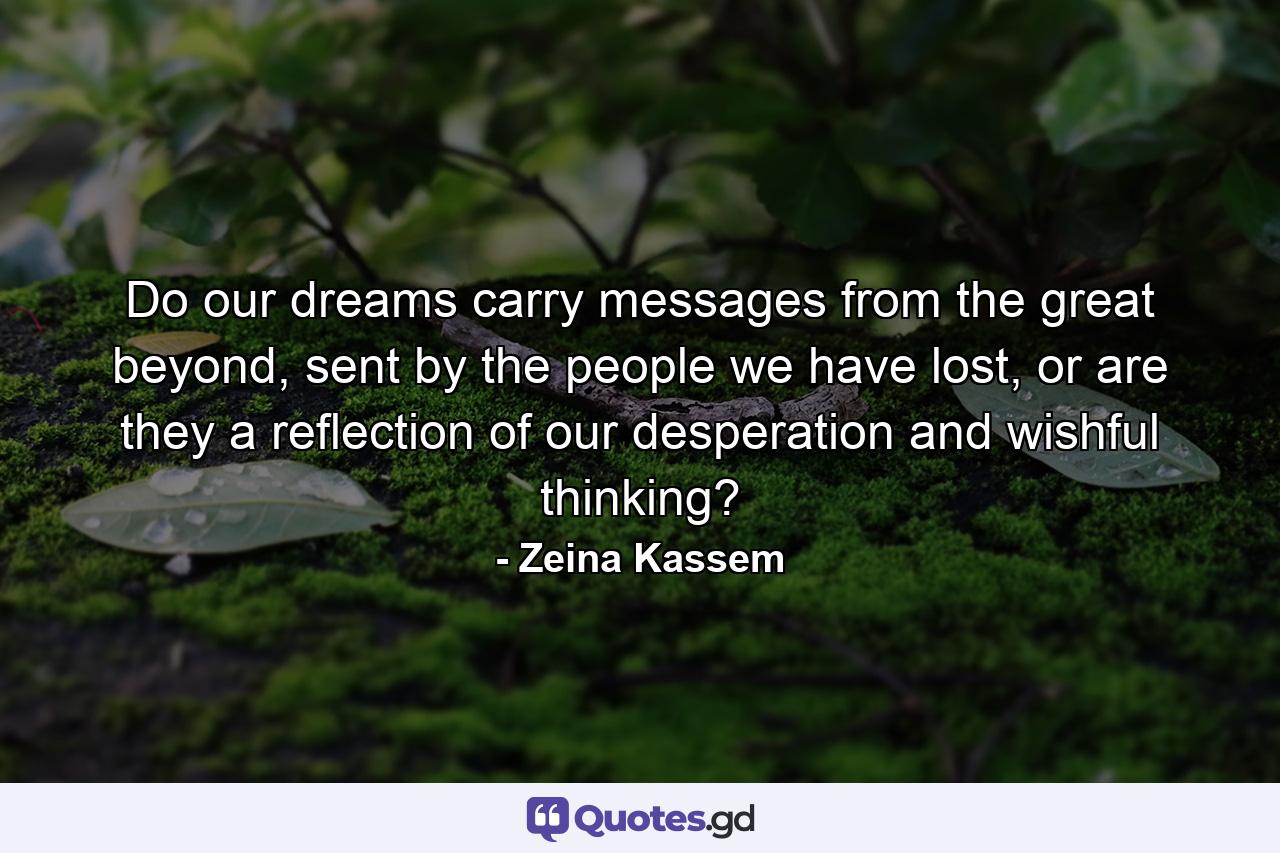 Do our dreams carry messages from the great beyond, sent by the people we have lost, or are they a reflection of our desperation and wishful thinking? - Quote by Zeina Kassem