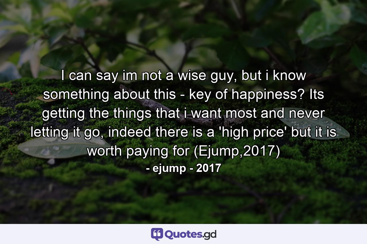 I can say im not a wise guy, but i know something about this - key of happiness? Its getting the things that i want most and never letting it go, indeed there is a 'high price' but it is worth paying for (Ejump,2017) - Quote by ejump - 2017