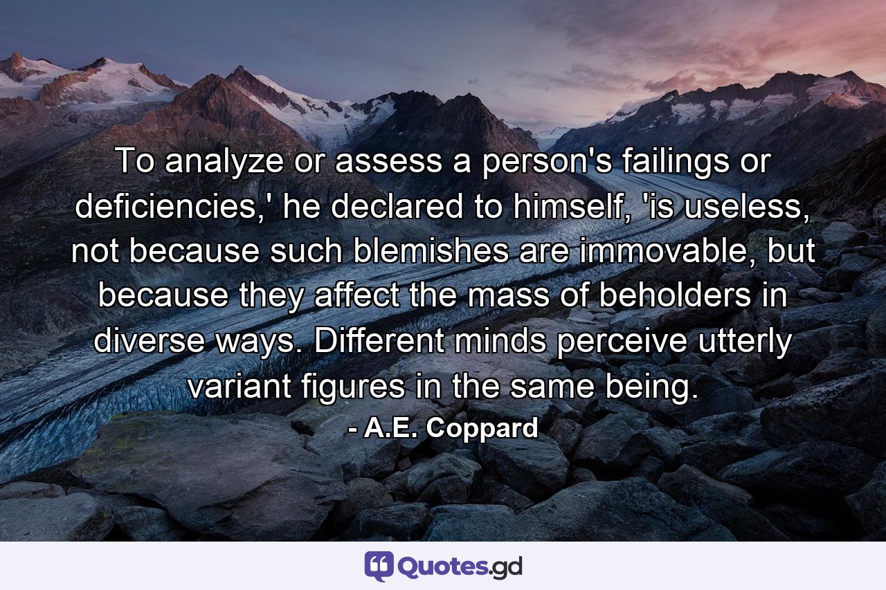 To analyze or assess a person's failings or deficiencies,' he declared to himself, 'is useless, not because such blemishes are immovable, but because they affect the mass of beholders in diverse ways. Different minds perceive utterly variant figures in the same being. - Quote by A.E. Coppard