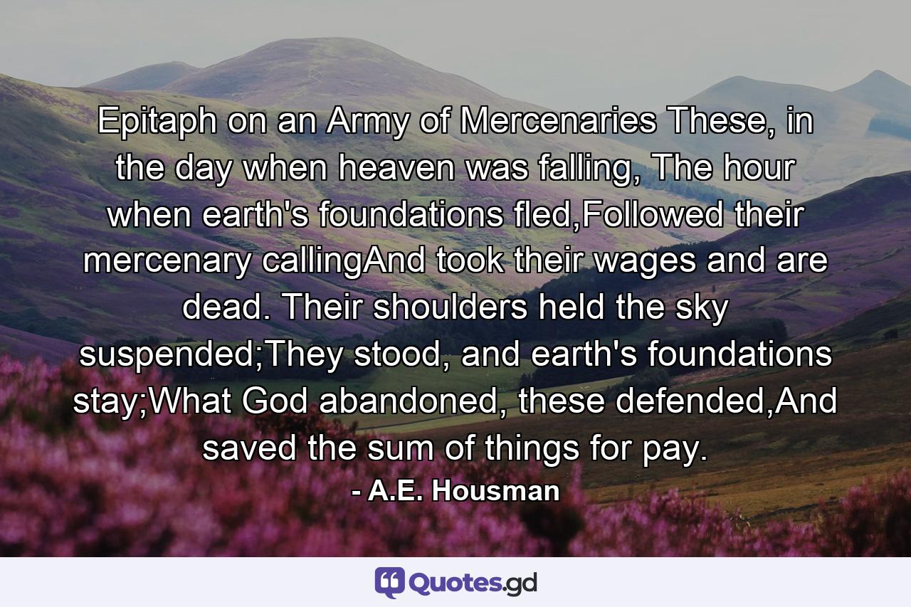 Epitaph on an Army of Mercenaries These, in the day when heaven was falling, The hour when earth's foundations fled,Followed their mercenary callingAnd took their wages and are dead. Their shoulders held the sky suspended;They stood, and earth's foundations stay;What God abandoned, these defended,And saved the sum of things for pay. - Quote by A.E. Housman