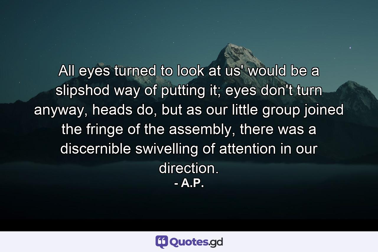 All eyes turned to look at us' would be a slipshod way of putting it; eyes don't turn anyway, heads do, but as our little group joined the fringe of the assembly, there was a discernible swivelling of attention in our direction. - Quote by A.P.