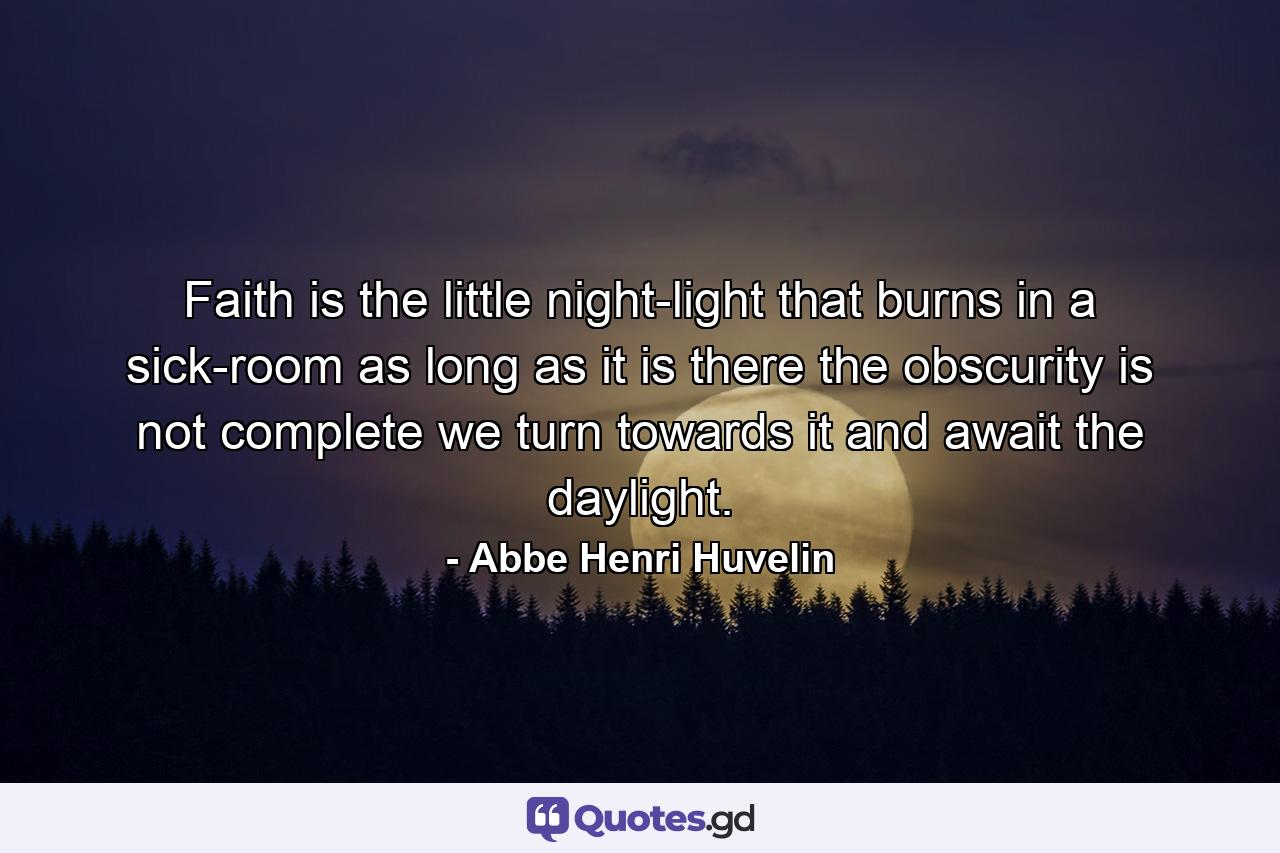 Faith is the little night-light that burns in a sick-room  as long as it is there  the obscurity is not complete  we turn towards it and await the daylight. - Quote by Abbe Henri Huvelin