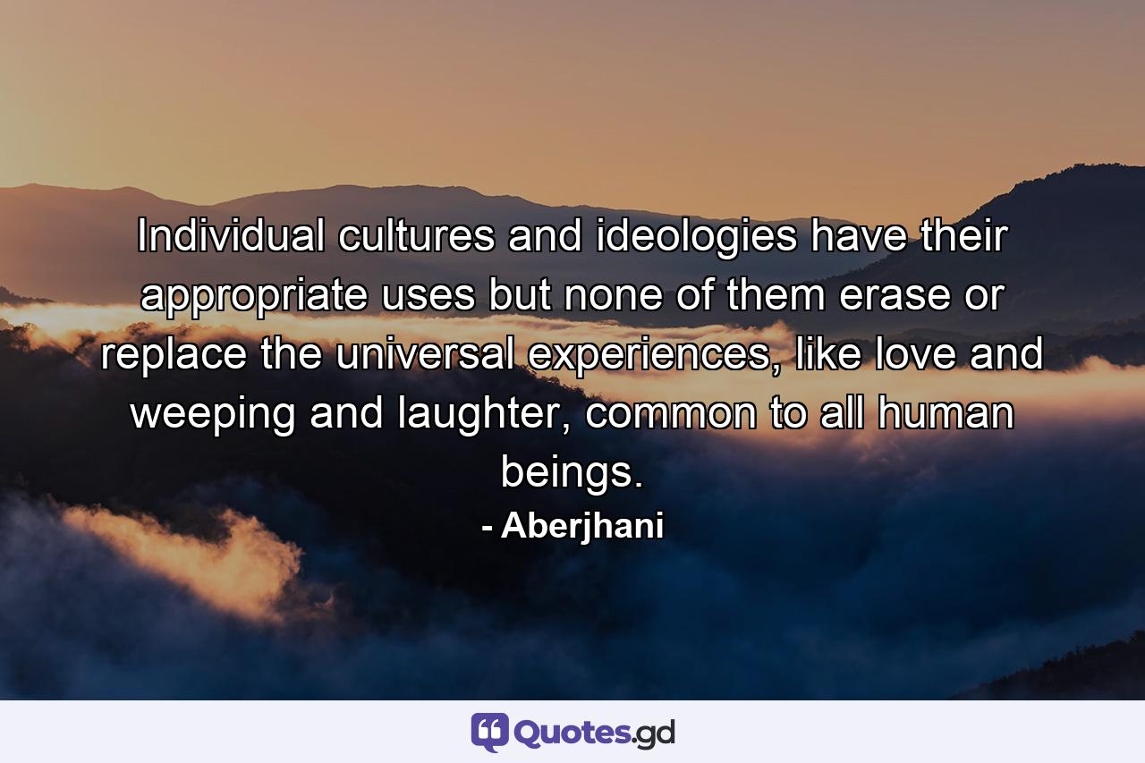 Individual cultures and ideologies have their appropriate uses but none of them erase or replace the universal experiences, like love and weeping and laughter, common to all human beings. - Quote by Aberjhani