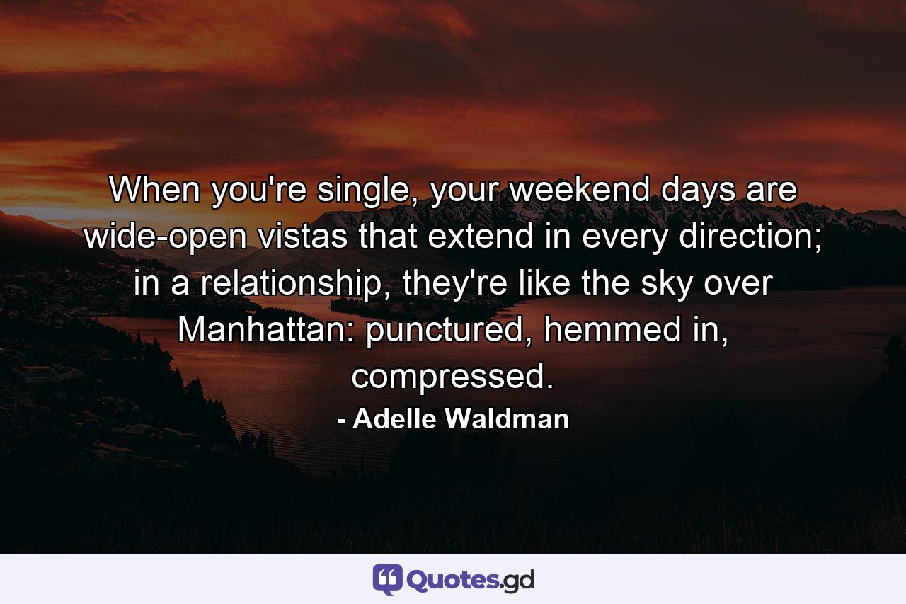 When you're single, your weekend days are wide-open vistas that extend in every direction; in a relationship, they're like the sky over Manhattan: punctured, hemmed in, compressed. - Quote by Adelle Waldman