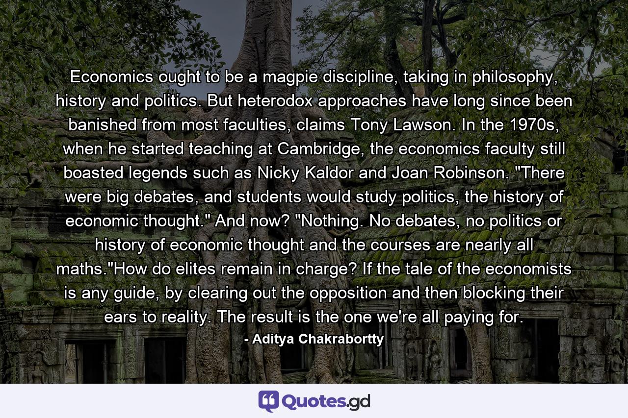 Economics ought to be a magpie discipline, taking in philosophy, history and politics. But heterodox approaches have long since been banished from most faculties, claims Tony Lawson. In the 1970s, when he started teaching at Cambridge, the economics faculty still boasted legends such as Nicky Kaldor and Joan Robinson. 