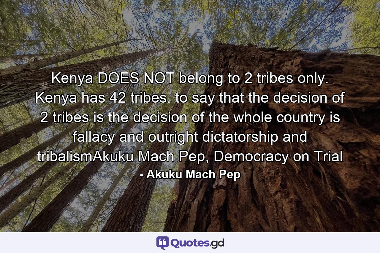Kenya DOES NOT belong to 2 tribes only. Kenya has 42 tribes. to say that the decision of 2 tribes is the decision of the whole country is fallacy and outright dictatorship and tribalismAkuku Mach Pep, Democracy on Trial - Quote by Akuku Mach Pep