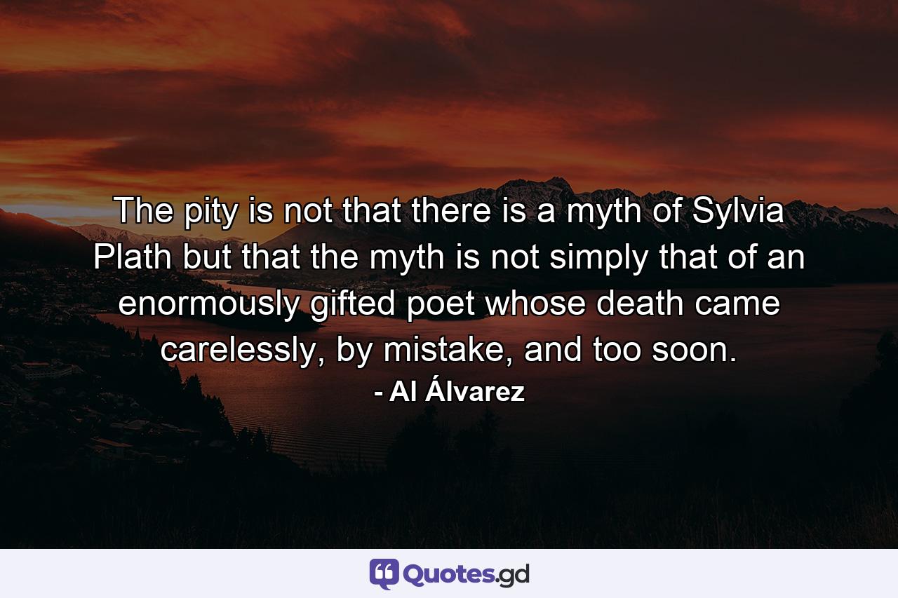 The pity is not that there is a myth of Sylvia Plath but that the myth is not simply that of an enormously gifted poet whose death came carelessly, by mistake, and too soon. - Quote by Al Álvarez