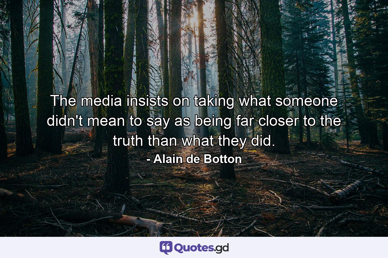 The media insists on taking what someone didn't mean to say as being far closer to the truth than what they did. - Quote by Alain de Botton